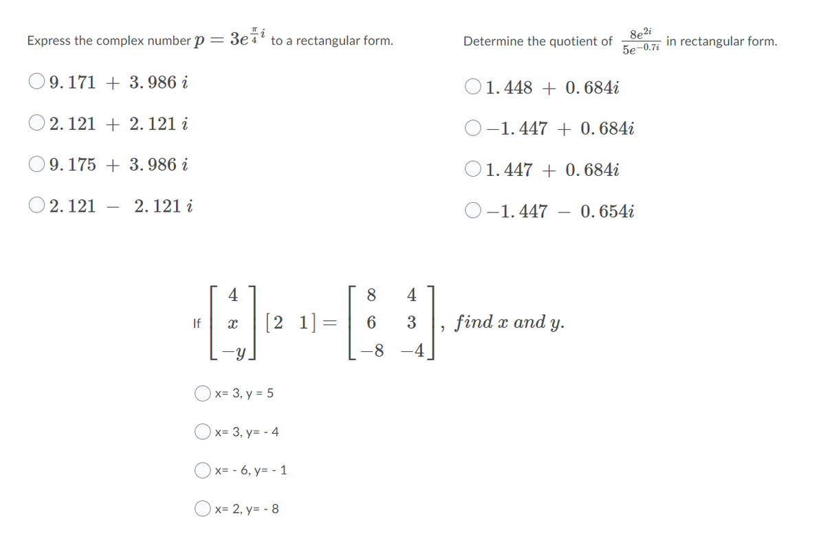 Express the complex number p = 3e7' to a rectangular form.
8e2i
in rectangular form.
5е-0.7
Determine the quotient of
O9. 171 + 3.986 i
O 1.448 + 0. 684i
O 2. 121 + 2. 121 i
-1. 447 + 0. 684i
9. 175 + 3. 986 i
O1.447 + 0. 684i
O 2. 121
2. 121 i
O-1. 447
0. 654i
4
8
4
[2 1]=
6
3
find x and y.
If
Y.
-8
-4
Ох- 3, у %3D 5
x= 3, y= - 4
O x= - 6, y= - 1
Ox= 2, y= - 8
