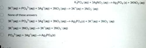 KPO, (a9) + 3A9NO, (a) --> Ag,PO, (4) + 3KNO, (aq)
O 3K (ag) • PO,P(ag) + 3Ag (aq) • 3NO, (aq) --> 3K*(@q) + 3NO, (@q)
O None of these answers
3K (ag) + PO,(ag)• 3Ag°(aq) + 3NO, (aq) --> Ag,PO(s) • 3K*(@q) • 3NO3" (aq)
O 3K'(aq) + 3NO, Taq) -> 3K'(aq) + 3NO3 (aq)
O PO?(ag) + 3Ag"(aq) --> Ag;PO4(8)
