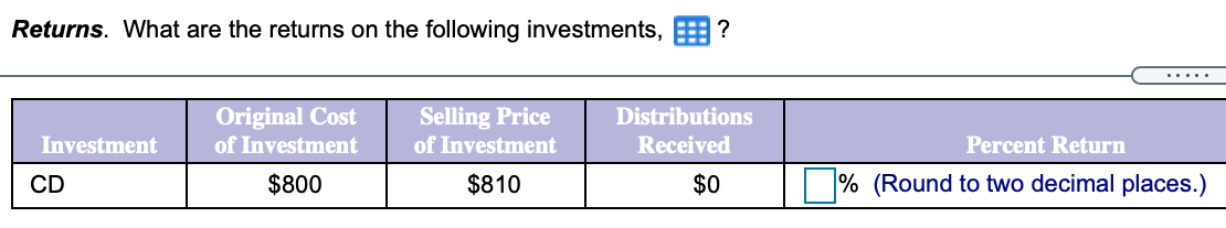 Returns. What are the returns on the following investments, E ?
.....
Original Cost
of Investment
Selling Price
of Investment
Distributions
Investment
Received
Percent Return
CD
$800
$810
$0
% (Round to two decimal places.)
