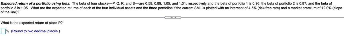 Expected return of a portfolio using beta. The beta of four stocks-P, Q, R, and S-are 0.59, 0.89, 1.05, and 1.31, respectively and the beta of portfolio 1 is 0.96, the beta of portfolio 2 is 0.87, and the beta of
portfolio 3 is 1.05. What are the expected returns of each of the four individual assets and the three portfolios if the current SML is plotted with an intercept of 4.5% (risk-free rate) and a market premium of 12.0% (slope
of the line)?
.....
What is the expected return of stock P?
% (Round to two decimal places.)
