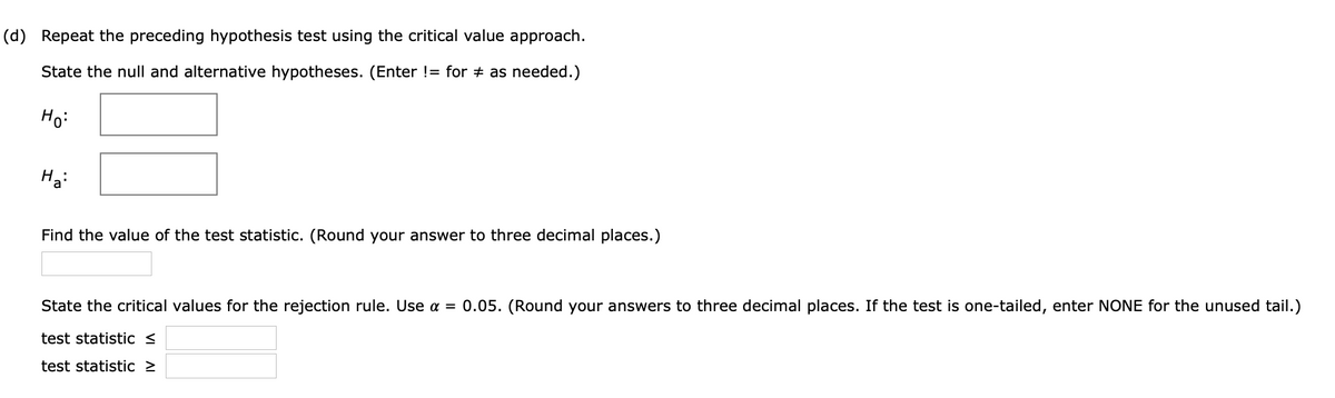 (d) Repeat the preceding hypothesis test using the critical value approach.
State the null and alternative hypotheses. (Enter != for + as needed.)
Ho:
Find the value of the test statistic. (Round your answer to three decimal places.)
State the critical values for the rejection rule. Use a = 0.05. (Round your answers to three decimal places. If the test is one-tailed, enter NONE for the unused tail.)
test statistic <
test statistic >
