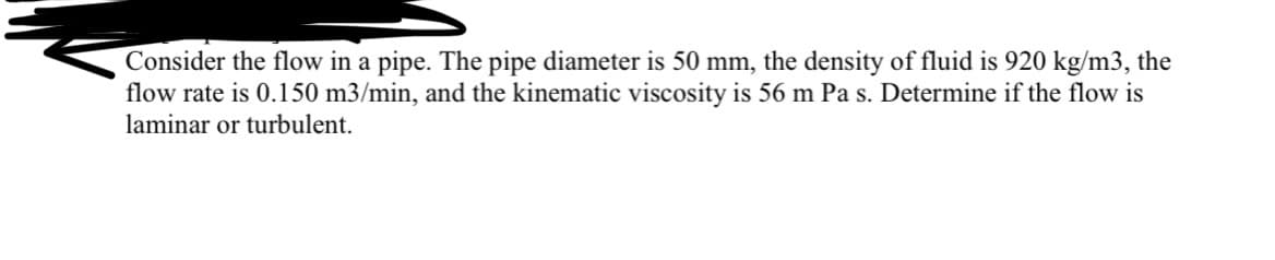 Consider the flow in a pipe. The pipe diameter is 50 mm, the density of fluid is 920 kg/m3, the
flow rate is 0.150 m3/min, and the kinematic viscosity is 56 m Pa s. Determine if the flow is
laminar or turbulent.
