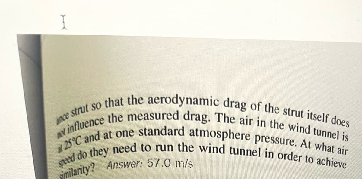 ance strut so that the aerodynamic drag of the strut itself does
not influence the measured drag. The air in the wind tunnel is
at 25°C and at one standard atmosphere pressure. At what air
speed do they need to run the wind tunnel in order to achieve
similarity? Answer: 57.0 m/s
