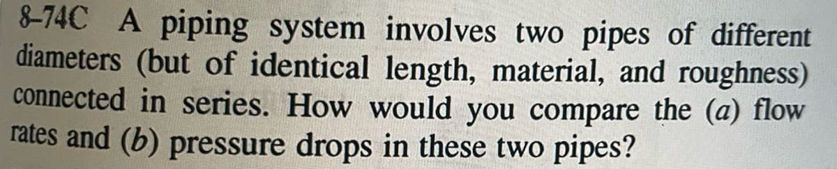 8-74C A piping system involves two pipes of different
diameters (but of identical length, material, and roughness)
connected in series. How would you compare the (a) flow
rates and (b) pressure drops in these two pipes?