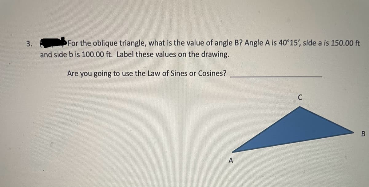 3.
For the oblique triangle, what is the value of angle B? Angle A is 40°15', side a is 150.00 ft
and side b is 100.00 ft. Label these values on the drawing.
Are you going to use the Law of Sines or Cosines?
A
C
B