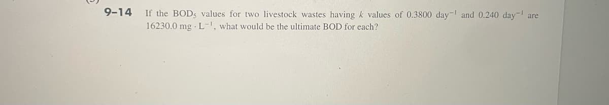 9-14 If the BOD, values for two livestock wastes having k values of 0.3800 day and 0.240 day- are
16230.0 mg L-', what would be the ultimate BOD for each?