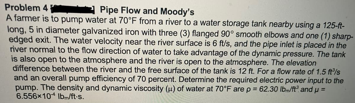 Problem 4
Pipe Flow and Moody's
A farmer is to pump water at 70°F from a river to a water storage tank nearby using a 125-ft-
long, 5 in diameter galvanized iron with three (3) flanged 90° smooth elbows and one (1) sharp-
edged exit. The water velocity near the river surface is 6 ft/s, and the pipe inlet is placed in the
river normal to the flow direction of water to take advantage of the dynamic pressure. The tank
is also open to the atmosphere and the river is open to the atmosphere. The elevation
difference between the river and the free surface of the tank is 12 ft. For a flow rate of 1.5 ft³/s
and an overall pump efficiency of 70 percent. Determine the required electric power input to the
pump. The density and dynamic viscosity (u) of water at 70°F are p = 62.30 lbm/ft³ and μ =
6.556x104 lbm/ft.s.