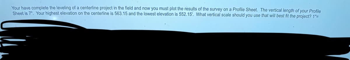 Your have complete the leveling of a centerline project in the field and now you must plot the results of the survey on a Profile Sheet. The vertical length of your Profile
Sheet is 7". Your highest elevation on the centerline is 563.15 and the lowest elevation is 552.15'. What vertical scale should you use that will best fit the project? 1"=