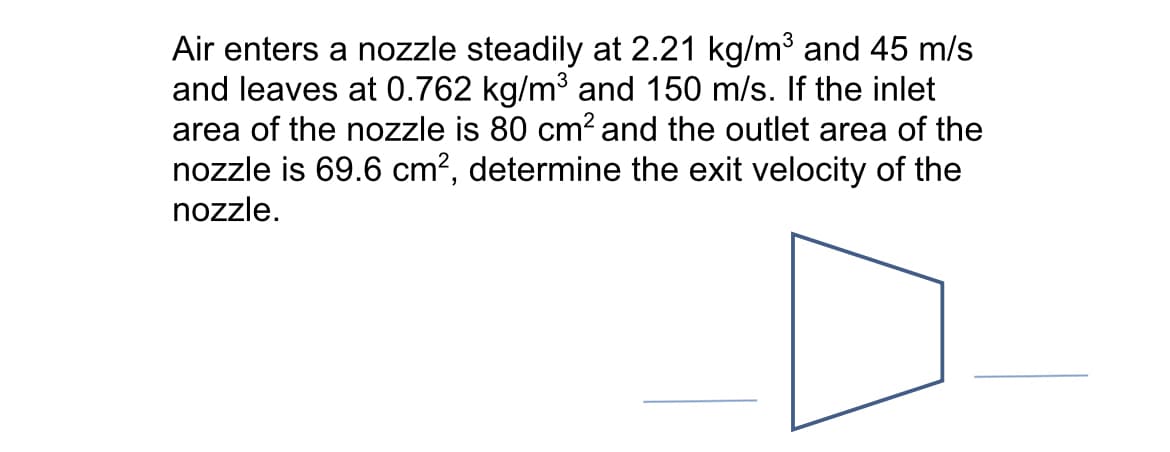 Air enters a nozzle steadily at 2.21 kg/m³ and 45 m/s
and leaves at 0.762 kg/m³ and 150 m/s. If the inlet
area of the nozzle is 80 cm² and the outlet area of the
nozzle is 69.6 cm², determine the exit velocity of the
nozzle.