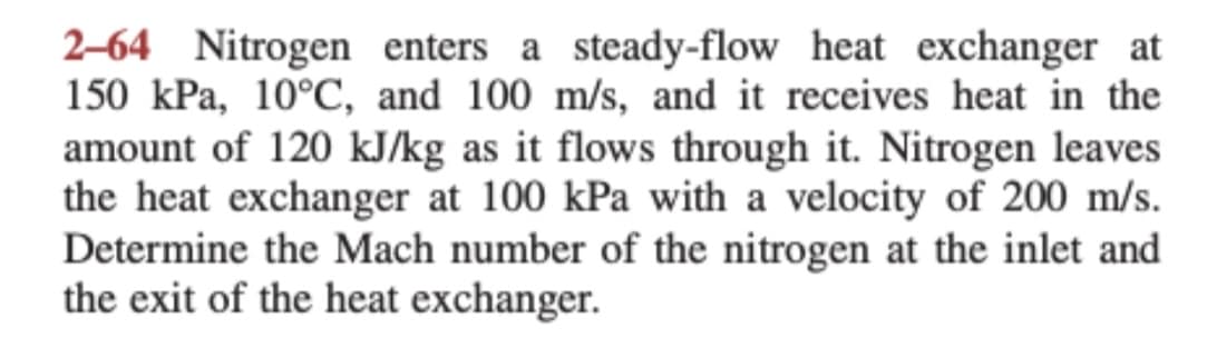 2-64 Nitrogen enters a steady-flow heat exchanger at
150 kPa, 10°C, and 100 m/s, and it receives heat in the
amount of 120 kJ/kg as it flows through it. Nitrogen leaves
the heat exchanger at 100 kPa with a velocity of 200 m/s.
Determine the Mach number of the nitrogen at the inlet and
the exit of the heat exchanger.