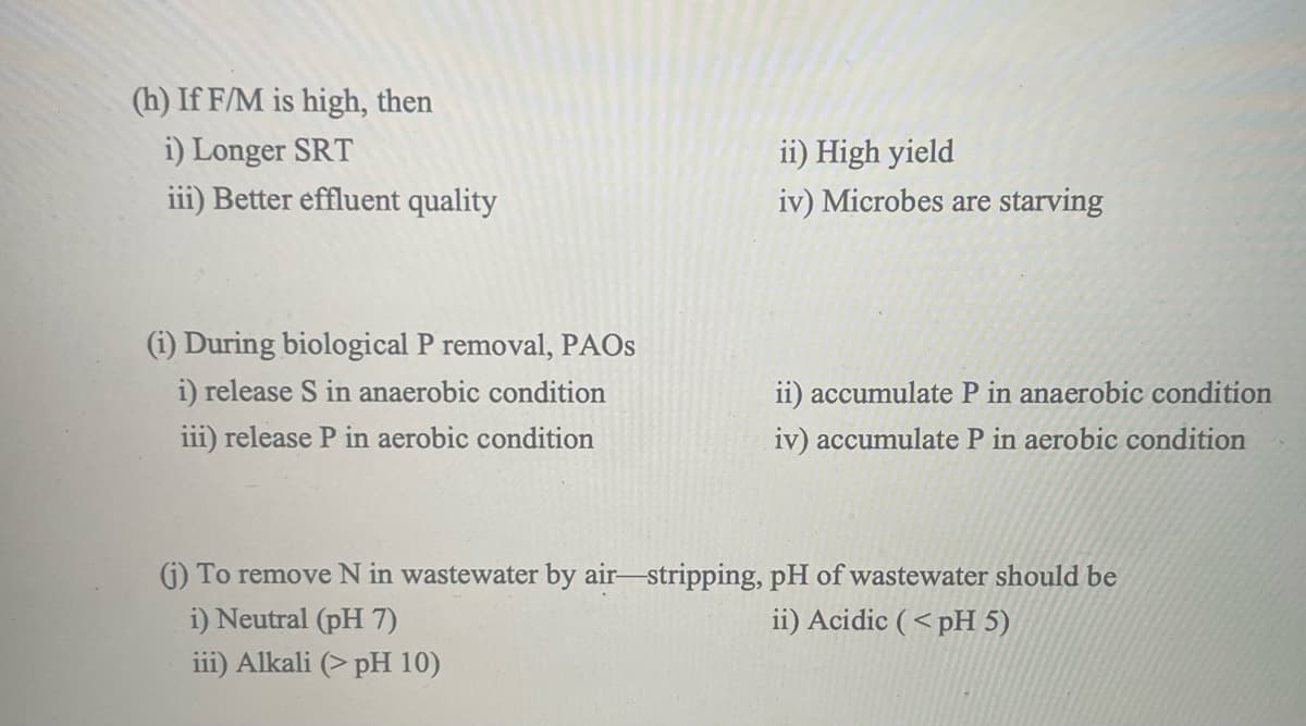 (h) If F/M is high, then
i) Longer SRT
iii) Better effluent quality
ii) High yield
iv) Microbes are starving
(i) During biological P removal, PAOS
i) release S in anaerobic condition
iii) release P in aerobic condition
ii) accumulate P in anaerobic condition
iv) accumulate P in aerobic condition
(j) To remove N in wastewater by air-stripping, pH of wastewater should be
i) Neutral (pH 7)
iii) Alkali (> pH 10)
ii) Acidic (<pH 5)