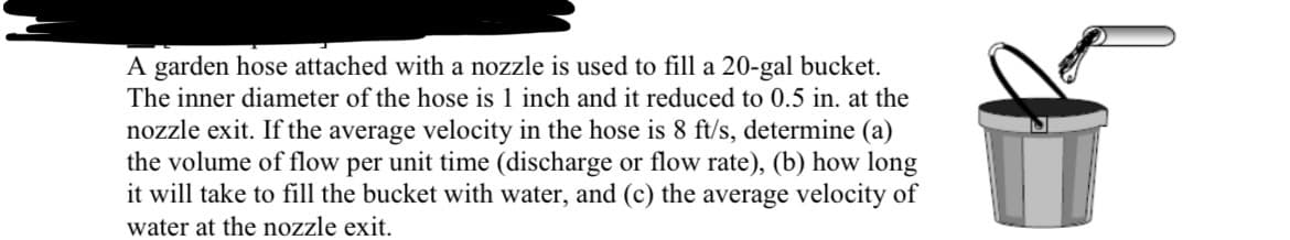 A garden hose attached with a nozzle is used to fill a 20-gal bucket.
The inner diameter of the hose is 1 inch and it reduced to 0.5 in. at the
nozzle exit. If the average velocity in the hose is 8 ft/s, determine (a)
the volume of flow per unit time (discharge or flow rate), (b) how long
it will take to fill the bucket with water, and (c) the average velocity of
water at the nozzle exit.
