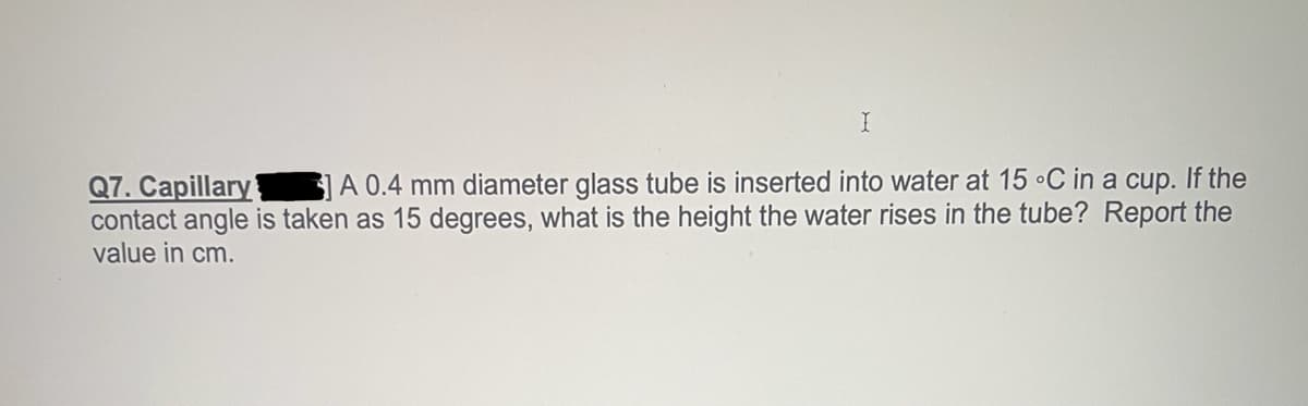 I
Q7. Capillary
A 0.4 mm diameter glass tube is inserted into water at 15 °C in a cup. If the
contact angle is taken as 15 degrees, what is the height the water rises in the tube? Report the
value in cm.