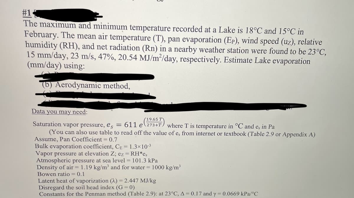 #1
The maximum and minimum temperature recorded at a Lake is 18°C and 15°C in
February. The mean air temperature (T), pan evaporation (Ep), wind speed (uz), relative
humidity (RH), and net radiation (Rn) in a nearby weather station were found to be 23°C,
15 mm/day, 23 m/s, 47%, 20.54 MJ/m²/day, respectively. Estimate Lake evaporation
(mm/day) using:
(b) Aerodynamic method,
Data you may need:
(19.65 T
Saturation vapor pressure, es = 611 e (2347) where T is temperature in °C and e, in Pa
(You can also use table to read off the value of e, from internet or textbook (Table 2.9 or Appendix A)
Assume, Pan Coefficient = 0.7
Bulk evaporation coefficient, CE = 1.3×10-3
Vapor pressure at elevation Z; ez = RH*es
Atmospheric pressure at sea level = 101.3 kPa
Density of air = 1.19 kg/m³ and for water = 1000 kg/m³
Bowen ratio = 0.1
Latent heat of vaporization (2) = 2.447 MJ/kg
Disregard the soil head index (G= 0)
Constants for the Penman method (Table 2.9): at 23°C, A = 0.17 and y = 0.0669 kPa/°C