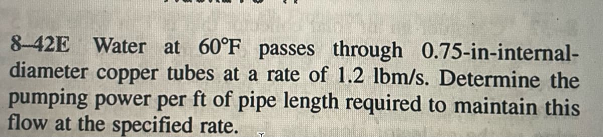 8-42E Water at 60°F passes through 0.75-in-internal-
diameter copper tubes at a rate of 1.2 lbm/s. Determine the
pumping power per ft of pipe length required to maintain this
flow at the specified rate.