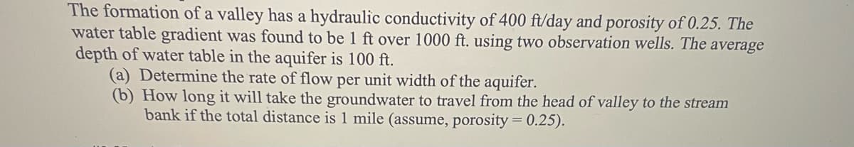 The formation of a valley has a hydraulic conductivity of 400 ft/day and porosity of 0.25. The
water table gradient was found to be 1 ft over 1000 ft. using two observation wells. The average
depth of water table in the aquifer is 100 ft.
(a) Determine the rate of flow per unit width of the aquifer.
(b) How long it will take the groundwater to travel from the head of valley to the stream
bank if the total distance is 1 mile (assume, porosity = 0.25).