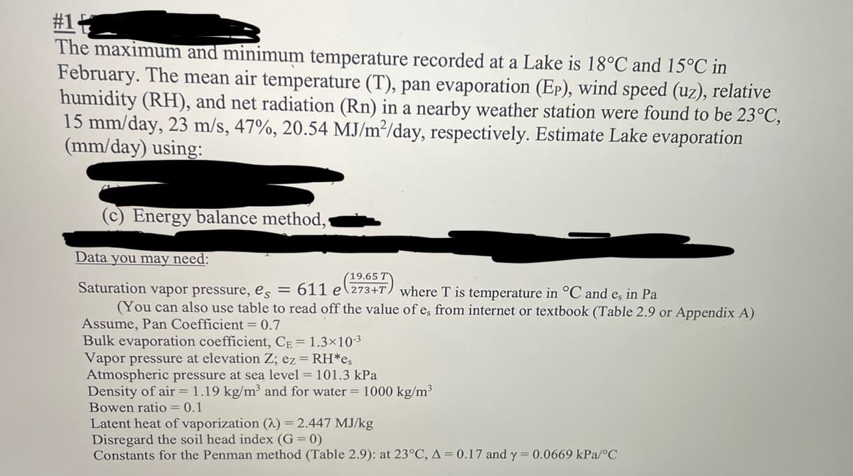 #1
The maximum and minimum temperature recorded at a Lake 18°C and 15°C in
February. The mean air temperature (T), pan evaporation (EP), wind speed (uz), relative
humidity (RH), and net radiation (Rn) in a nearby weather station were found to be 23°C,
15 mm/day, 23 m/s, 47%, 20.54 MJ/m²/day, respectively. Estimate Lake evaporation
(mm/day) using:
Energy balance method,
Data you may need:
19.65 T
Saturation vapor pressure, es = 611 e 273+T) where T is temperature in °C and e, in Pa
(You can also use table to read off the value of es from internet or textbook (Table 2.9 or Appendix A)
Assume, Pan Coefficient = 0.7
Bulk evaporation coefficient, CE = 1.3×10-3
Vapor pressure at elevation Z; ez = RH*es
Atmospheric pressure at sea level = 101.3 kPa
Density of air = 1.19 kg/m³ and for water = 1000 kg/m³
Bowen ratio = 0.1
Latent heat of vaporization (2) = 2.447 MJ/kg
Disregard the soil head index (G= 0)
Constants for the Penman method (Table 2.9): at 23°C, A = 0.17 and y = 0.0669 kPa/°C