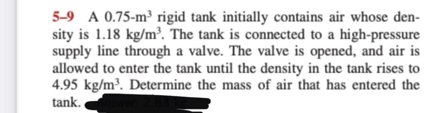 5-9 A 0.75-m³ rigid tank initially contains air whose den-
sity is 1.18 kg/m³. The tank is connected to a high-pressure
supply line through a valve. The valve is opened, and air is
allowed to enter the tank until the density in the tank rises to
4.95 kg/m³. Determine the mass of air that has entered the
tank.
2.83