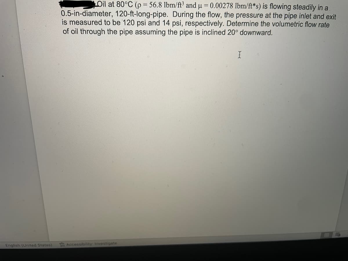 English (United States)
Oil at 80°C (p = 56.8 lbm/ft³ and μ = 0.00278 lbm/ft*s) is flowing steadily in a
0.5-in-diameter, 120-ft-long-pipe. During the flow, the pressure at the pipe inlet and exit
is measured to be 120 psi and 14 psi, respectively. Determine the volumetric flow rate
of oil through the pipe assuming the pipe is inclined 20° downward.
Accessibility: Investigate
X
TO