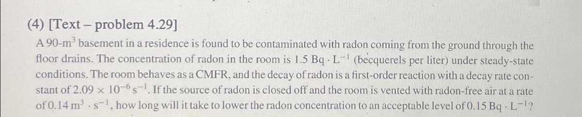(4) [Text-problem 4.29]
A 90-m³ basement in a residence is found to be contaminated with radon coming from the ground through the
floor drains. The concentration of radon in the room is 1.5 Bq L- (becquerels per liter) under steady-state
conditions. The room behaves as a CMFR, and the decay of radon is a first-order reaction with a decay rate con-
stant of 2.09 × 10-6 s-1. If the source of radon is closed off and the room is vented with radon-free air at a rate
of 0.14 m³ s-1, how long will it take to lower the radon concentration to an acceptable level of 0.15 Bq L-¹?