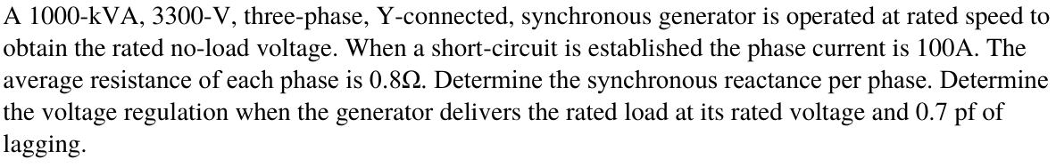 A 1000-kVA, 3300-V, three-phase, Y-connected, synchronous generator is operated at rated speed to
obtain the rated no-load voltage. When a short-circuit is established the phase current is 100A. The
average resistance of each phase is 0.82. Determine the synchronous reactance per phase. Determine
the voltage regulation when the generator delivers the rated load at its rated voltage and 0.7 pf of
lagging.
