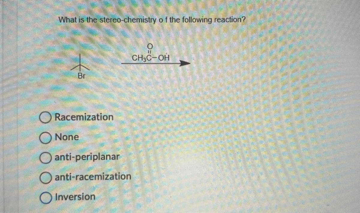 What is the stereo-chemistry of the following reaction?
Br
O=0
CH3C-OH
Racemization
None
anti-periplanar
anti-racemization
Inversion