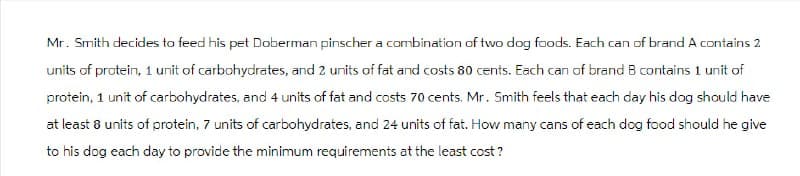 Mr. Smith decides to feed his pet Doberman pinscher a combination of two dog foods. Each can of brand A contains 2
units of protein, 1 unit of carbohydrates, and 2 units of fat and costs 80 cents. Each can of brand B contains 1 unit of
protein, 1 unit of carbohydrates, and 4 units of fat and costs 70 cents. Mr. Smith feels that each day his dog should have
at least 8 units of protein, 7 units of carbohydrates, and 24 units of fat. How many cans of each dog food should he give
to his dog each day to provide the minimum requirements at the least cost?