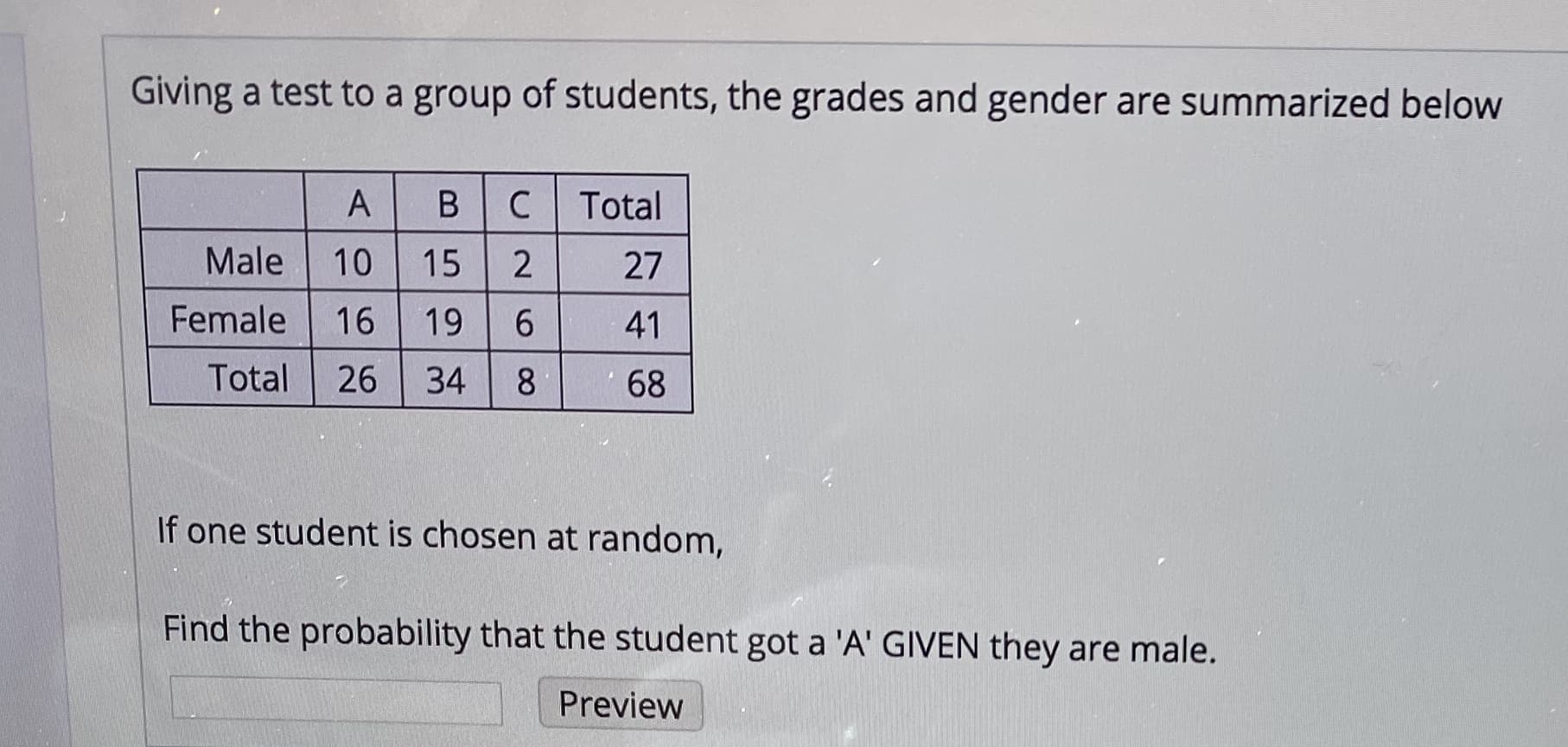 Giving a test to a group of students, the grades and gender are summarized below
Total
Male
10
15
27
Female
16
19
41
Total
26
34
68
If one student is chosen at random,
Find the probability that the student got a 'A' GIVEN they are male.
Preview

