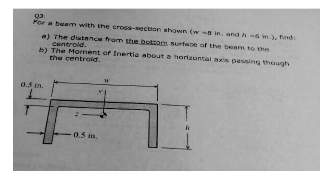 Q3:
For a beam with the cross-section shown (w=8 in. and h =6 in.), find:
a) The distance from the bottom surface of the beam to the
centroid.
b) The Moment of Inertia about a horizontal axis passing though
the centroid.
0.5 in.
↓
0.5 in.
11'