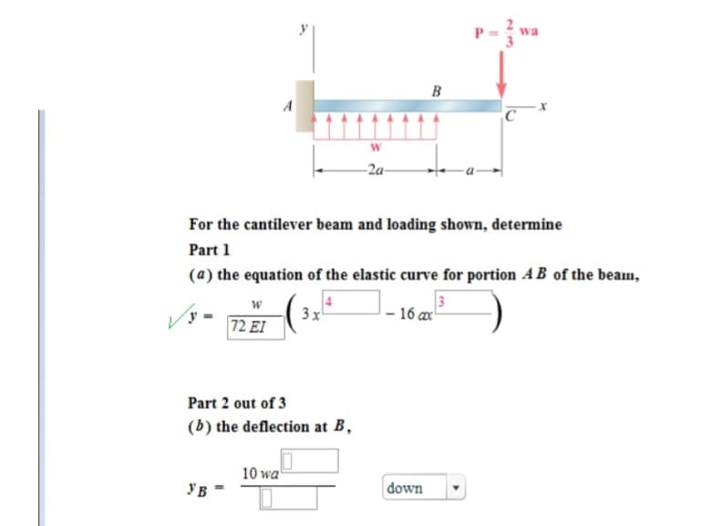 W
72 EI
УБ
A
For the cantilever beam and loading shown, determine
Part 1
(a) the equation of the elastic curve for portion AB of the beam,
Part 2 out of 3
(b) the deflection at B,
10 wa
3x²
W
-2a-
B
- 16 ax
down
C
