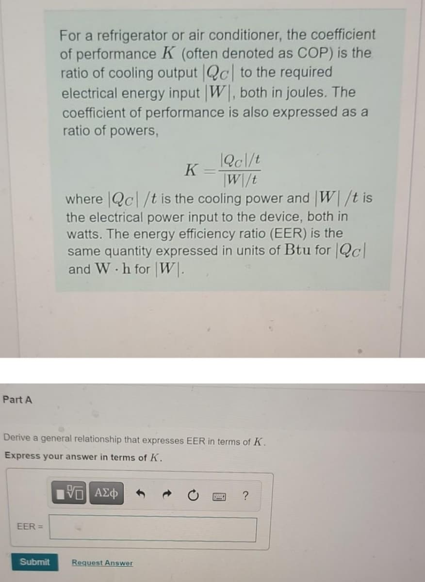 For a refrigerator or air conditioner, the coefficient
of performance K (often denoted as COP) is the
ratio of cooling output Qc to the required
electrical energy input W, both in joules. The
coefficient of performance is also expressed as a
ratio of powers,
|Qc\/t
K
|W\/t
where |Qc|/t is the cooling power and W/t is
the electrical power input to the device, both in
watts. The energy efficiency ratio (EER) is the
same quantity expressed in units of Btu for Qc
and W h for W|.
Part A
Derive a general relationship that expresses EER in terms of K.
Express your answer in terms of K.
EER =
Submit
Request Answer
