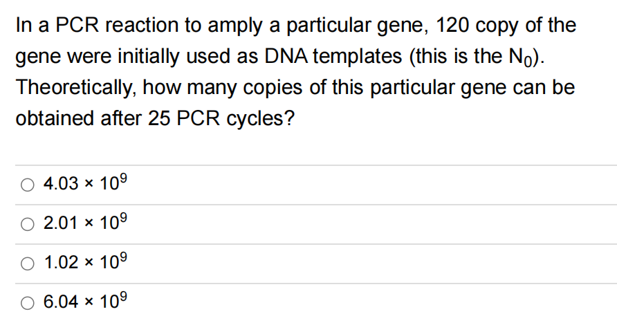 In a PCR reaction to amply a particular gene, 120 copy of the
gene were initially used as DNA templates (this is the Nō).
Theoretically, how many copies of this particular gene can be
obtained after 25 PCR cycles?
4.03 × 10⁹
2.01 × 10⁹
1.02 × 10⁹
O 6.04 × 10⁹
