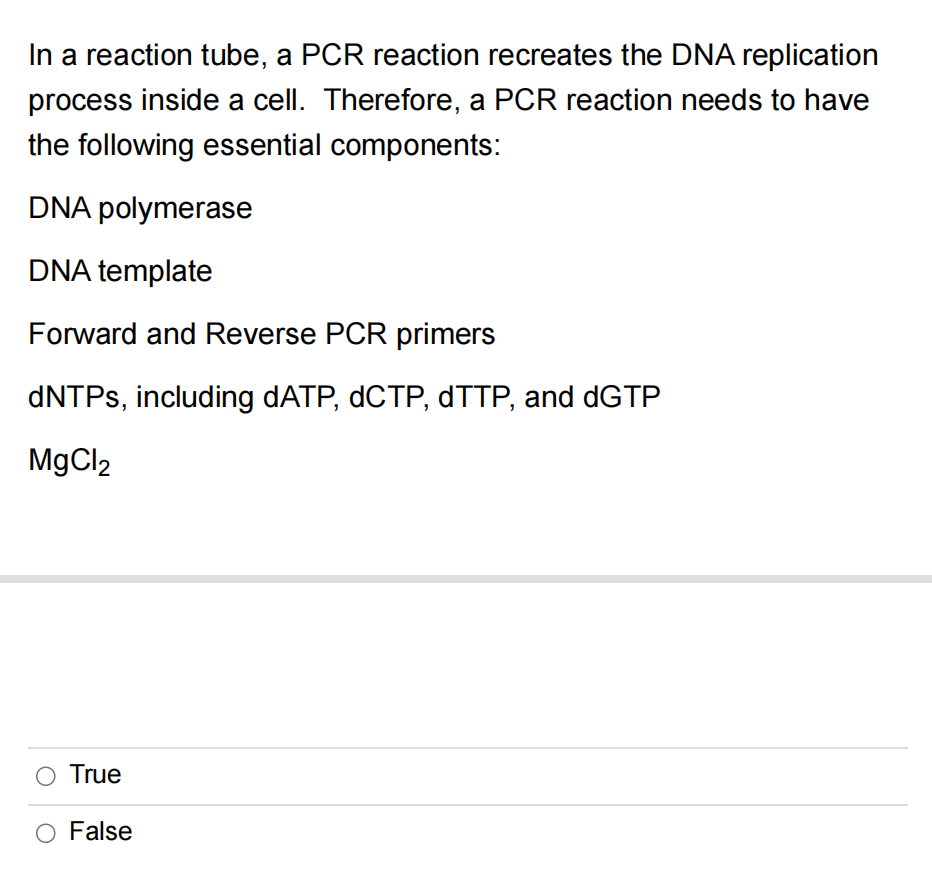 In a reaction tube, a PCR reaction recreates the DNA replication
process inside a cell. Therefore, a PCR reaction needs to have
the following essential components:
DNA polymerase
DNA template
Forward and Reverse PCR primers
dNTPs, including dATP, dCTP, dTTP, and dGTP
MgCl2
True
O False