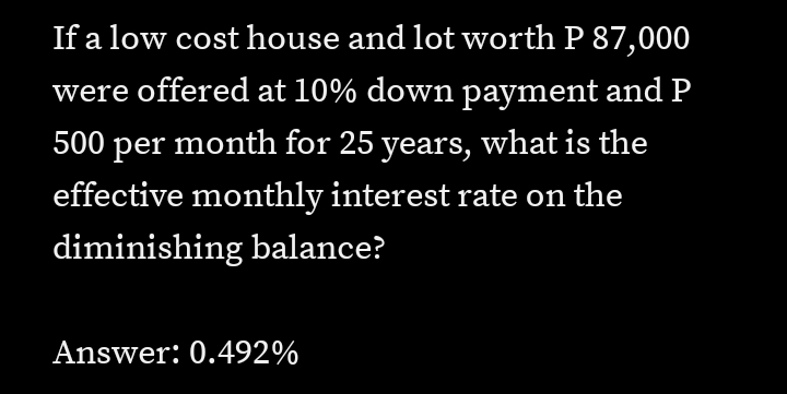 If a low cost house and lot worth P 87,000
were offered at 10% down payment and P
500 per month for 25 years, what is the
effective monthly interest rate on the
diminishing balance?
Answer: 0.492%
