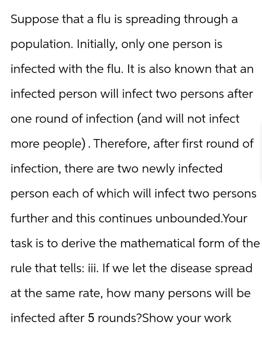 Suppose that a flu is spreading through a
population. Initially, only one person is
infected with the flu. It is also known that an
infected person will infect two persons after
one round of infection (and will not infect
more people). Therefore, after first round of
infection, there are two newly infected
person each of which will infect two persons
further and this continues unbounded.Your
task is to derive the mathematical form of the
rule that tells: iii. If we let the disease spread
at the same rate, how many persons will be
infected after 5 rounds?Show your work