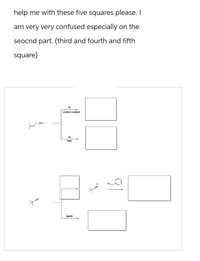 help me with these five squares please. I
am very very confused especially on the
seocnd part. (third and fourth and fifth
square)
H₂
Lindlar's catalyst
H₂
Pd/C
NaOEt
१/