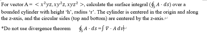 For vector A = < x²yz,xy²z, xyz? >, caleulate the surface integral (f, A · ds) over a
bounded cylinder with height 'h', radius 'r’. The cylinder is centered in the origin and along
the z-axis, and the circular sides (top and bottom) are centered by the z-axis.-
*Do not use divergence theorem gA · ds=S V · A dvk

