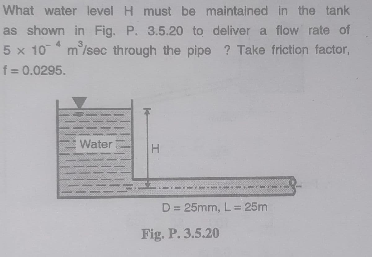 What water level H must be maintained in the tank
as shown in Fig. P. 3.5.20 to deliver a flow rate of
3.
5 x 10 * m/sec through the pipe ? Take friction factor,
f = 0.0295.
Water
H.
D= 25mm, L= 25m
Fig. P. 3.5.20
