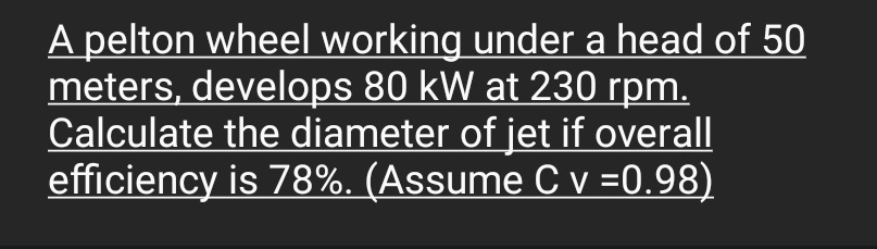 A pelton wheel working under a head of 50
meters, develops 80 kW at 230 rpm.
Calculate the diameter of jet if overall
efficiency is 78%. (Assume C v =0.98)
