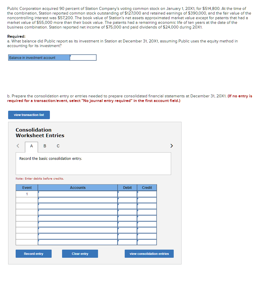 Public Corporation acquired 90 percent of Station Company's voting common stock on January 1, 20X1, for $514,800. At the time of
the combination, Station reported common stock outstanding of $127,000 and retained earnings of $390,000, and the fair value of the
noncontrolling interest was S57,200. The book value of Station's net assets approximated market value except for patents that had a
market value of $55,000 more than their book value. The patents had a remaining economic life of ten years at the date of the
business combination. Station reported net income of $75,000 and paid dividends of $24,000 during 20X1.
Required:
a. What balance did Public report as its investment in Station at December 31, 20X1, assuming Public uses the equity method in
accounting for its investment?
Balance in investment account
b. Prepare the consolidation entry or entries needed to prepare consolidated financial statements at December 31, 20X1. (If no entry is
required for a transaction/event, select "No journal entry required" in the first account field.)
view transaction list
Consolidation
Worksheet Entries
A
B
>
Record the basic consolidation entry.
Note: Enter debits before credits.
Event
Accounts
Debit
Credit
1
Record entry
Clear entr
view consolidation entries
