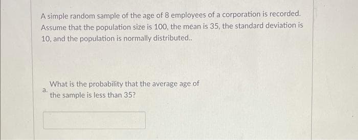 A simple random sample of the age of 8 employees of a corporation is recorded.
Assume that the population size is 100, the mean is 35, the standard deviation is
10, and the population is normally distributed.
What is the probability that the average age of
a.
the sample is less than 35?
