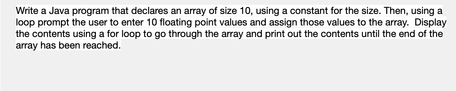 Write a Java program that declares an array of size 10, using a constant for the size. Then, using a
loop prompt the user to enter 10 floating point values and assign those values to the array. Display
the contents using a for loop to go through the array and print out the contents until the end of the
array has been reached.
