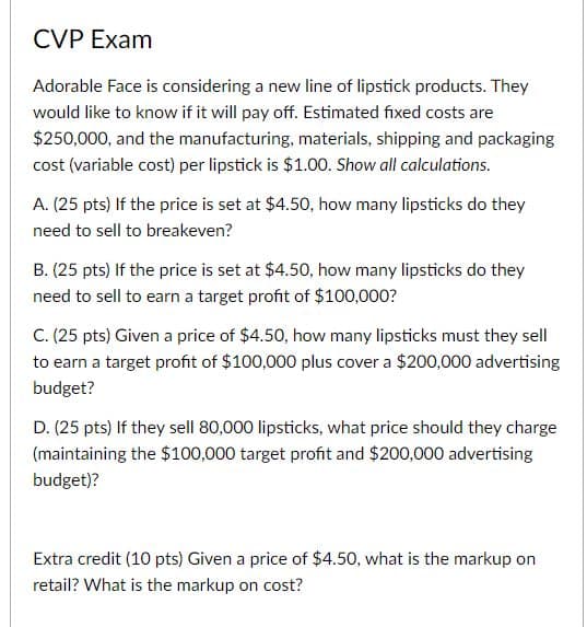 CVP Exam
Adorable Face is considering a new line of lipstick products. They
would like to know if it will pay off. Estimated fixed costs are
$250,000, and the manufacturing, materials, shipping and packaging
cost (variable cost) per lipstick is $1.00. Show all calculations.
A. (25 pts) If the price is set at $4.50, how many lipsticks do they
need to sell to breakeven?
B. (25 pts) If the price is set at $4.50, how many lipsticks do they
need to sell to earn a target profit of $100,000?
C. (25 pts) Given a price of $4.50, how many lipsticks must they sell
to earn a target profit of $100,000 plus cover a $200,000 advertising
budget?
D. (25 pts) If they sell 80,000 lipsticks, what price should they charge
(maintaining the $100,000 target profit and $200,000 advertising
budget)?
Extra credit (10 pts) Given a price of $4.50, what is the markup on
retail? What is the markup on cost?
