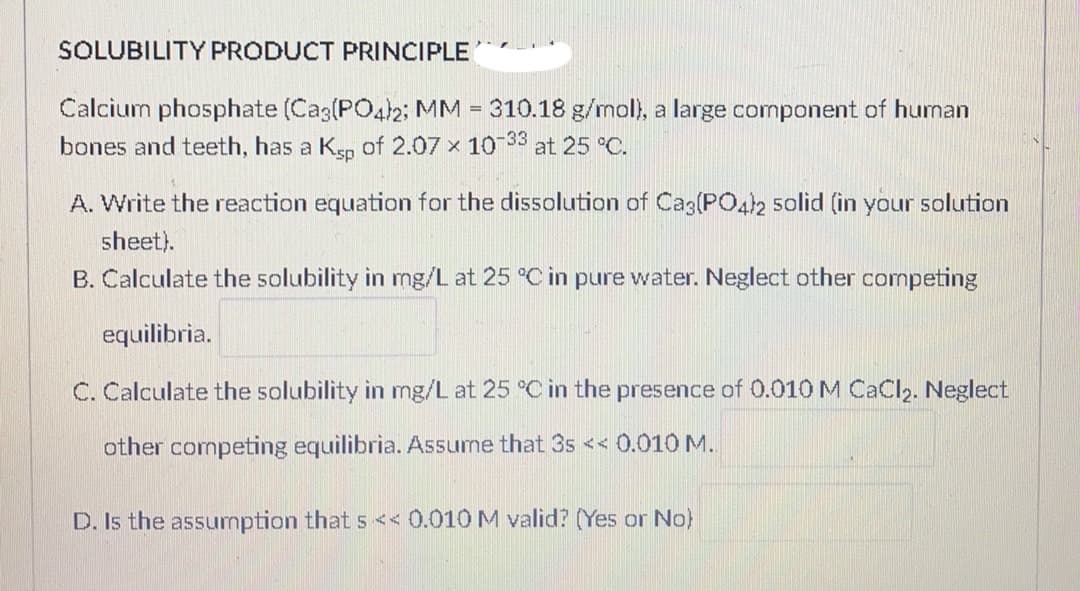 SOLUBILITY PRODUCT PRINCIPLE
Calcium phosphate (Ca3(PO4)2; MM = 310.18 g/mol), a large component of human
bones and teeth, has a Ksp of 2.07 x 10-33 at 25 °C.
A. Write the reaction equation for the dissolution of Ca3(PO4)2 solid (in your solution
sheet).
B. Calculate the solubility in mg/L at 25 °C in pure water. Neglect other competing
equilibria.
C. Calculate the solubility in mg/L at 25 °C in the presence of 0.010 M CaCl₂. Neglect
other competing equilibria. Assume that 3s << 0.010 M.
D. Is the assumption that s << 0.010 M valid? (Yes or No)