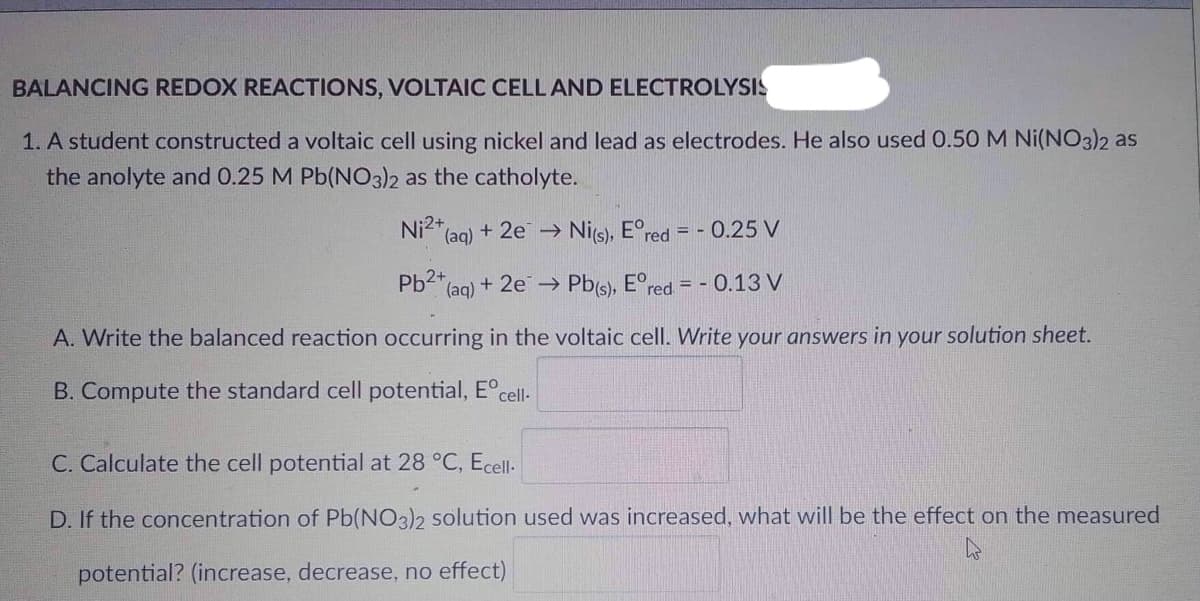 BALANCING REDOX REACTIONS, VOLTAIC CELL AND ELECTROLYSIS
1. A student constructed a voltaic cell using nickel and lead as electrodes. He also used 0.50 M Ni(NO3)2 as
the anolyte and 0.25 M Pb(NO3)2 as the catholyte.
Ni2+
(aq) + 2e → Ni(s), Eºred = -0.25 V
Pb2+
(aq) +
1) + 2e → Pb(s), Ered. = -0.13 V
A. Write the balanced reaction occurring in the voltaic cell. Write your answers in your solution sheet.
B. Compute the standard cell potential, Eºcell-
C. Calculate the potential at 28 °C, Ecell.
D. If the concentration of Pb(NO3)2 solution used was increased, what will be the effect on the measured
potential? (increase, decrease, no effect)