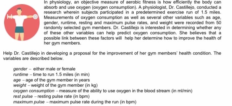 In physiology, an objective measure of aerobic fitness is how efficiently the body can
absorb and use oxygen (oxygen consumption). A physiologist, Dr. Castillejo, conducted a
research wherein subjects participated in a predetermined exercise run of 1.5 miles.
Measurements of oxygen consumption as well as several other variables such as age,
gender, runtime, resting and maximum pulse rates, and weight were recorded from 50
randomly selected gym members. Dr. Castillejo is interested in determining whether any
of these other variables can help predict oxygen consumption. She believes that a
possible link between these factors will help her determine how to improve the health of
her gym members.
Help Dr. Castillejo in developing a proposal for the improvement of her gym members' health condition. The
variables are described below.
gender- either male or female
runtime-time to run 1.5 miles (in min)
age age of the gym member in years
weight weight of the gym member (in kg)
oxygen consumption - measure of the ability to use oxygen in the blood stream (in ml/min)
rest pulse - resting pulse rate (in bpm)
maximum pulse - maximum pulse rate during the run (in bpm)