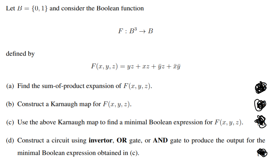 Let B = {0, 1} and consider the Boolean function
F : B³ → B
defined by
F(x, y, z) = yz + xz + ÿz + ¤Y
(a) Find the sum-of-product expansion of F(x, y, z).
(b) Construct a Karnaugh map for F(x,y, z).
(c) Use the above Karnaugh map to find a minimal Boolean expression for F(x, y, z).
(d) Construct a circuit using invertor, OR gate, or AND gate to produce the output for the
minimal Boolean expression obtained in (c).
