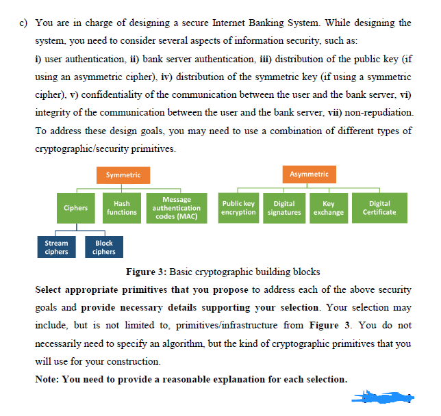 c) You are in charge of designing a secure Internet Banking System. While designing the
system, you need to consider several aspects of information security, such as:
i) user authentication, ii) bank server authentication, iii) distribution of the public key (if
using an asymmetric cipher), iv) distribution of the symmetric key (if using a symmetric
cipher), v) confidentiality of the communication between the user and the bank server, vi)
integrity of the communication between the user and the bank server, vii) non-repudiation.
To address these design goals, you may need to use a combination of different types of
cryptographic/security primitives.
Symmetric
Asymmetric
Message
authentication
Digital
encryption signatures exchange
Hash
Public key
Key
Digital
Certificate
Ciphers
functions
cades (MAC)
Stream
Block
ciphers
ciphers
Figure 3: Basic cryptographic building blocks
Select appropriate primitives that you propose to address each of the above security
goals and provide necessary details supporting your selection. Your selection may
include, but is not limited to, primitives/infrastructure from Figure 3. You do not
necessarily need to specify an algorithm, but the kind of cryptographic primitives that you
will use for your construction.
Note: You need to provide a reasonable explanation for each selection.
