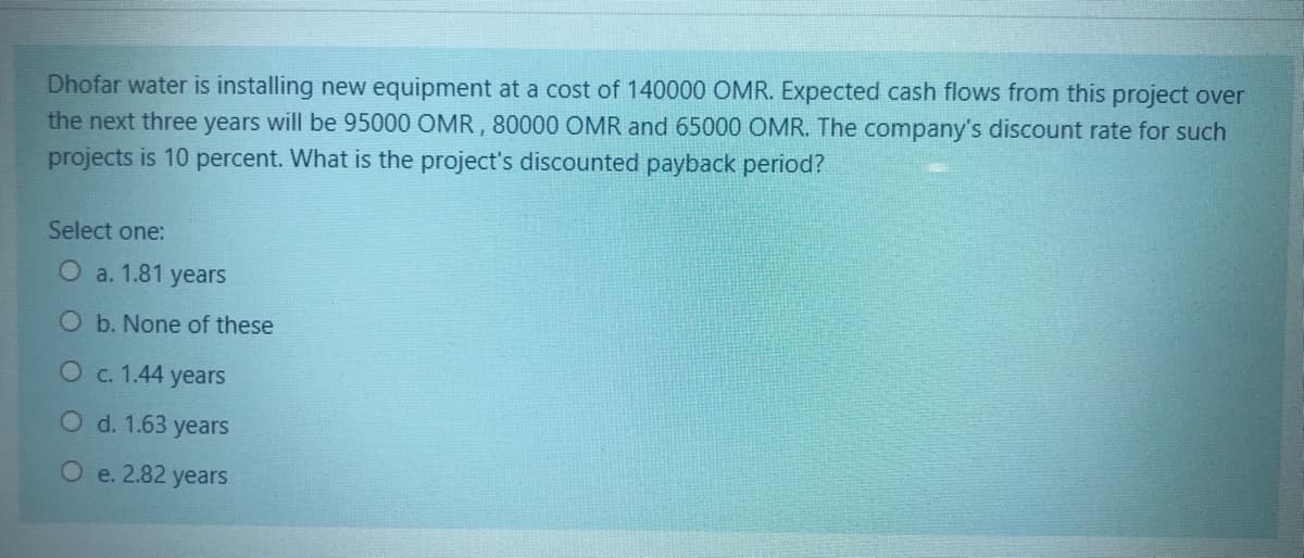 Dhofar water is installing new equipment at a cost of 140000 OMR. Expected cash flows from this project over
the next three years will be 95000 OMR , 80000 OMR and 65000 OMR. The company's discount rate for such
projects is 10 percent. What is the project's discounted payback period?
Select one:
a. 1.81 years
O b. None of these
Oc. 1.44 years
Od. 1.63 years
O e. 2.82 years
