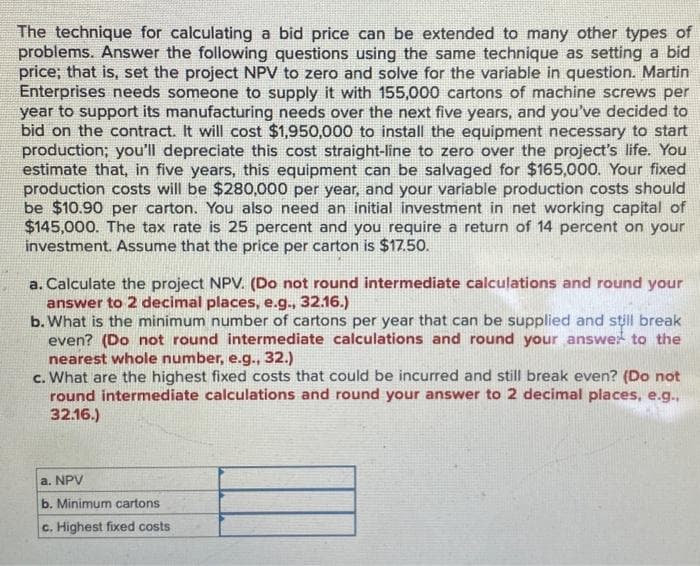The technique for calculating a bid price can be extended to many other types of
problems. Answer the following questions using the same technique as setting a bid
price; that is, set the project NPV to zero and solve for the variable in question. Martin
Enterprises needs someone to supply it with 155,000 cartons of machine screws per
year to support its manufacturing needs over the next five years, and you've decided to
bid on the contract. It will cost $1,950,000 to install the equipment necessary to start
production; you'll depreciate this cost straight-line to zero over the project's life. You
estimate that, in five years, this equipment can be salvaged for $165,000. Your fixed
production costs will be $280,000 per year, and your variable production costs should
be $10.90 per carton. You also need an initial investment in net working capital of
$145,000. The tax rate is 25 percent and you require a return of 14 percent on your
investment. Assume that the price per carton is $17.50.
a. Calculate the project NPV. (Do not round intermediate calculations and round your
answer to 2 decimal places, e.g., 32.16.)
b. What is the minimum number of cartons per year that can be supplied and still break
even? (Do not round intermediate calculations and round your answer to the
nearest whole number, e.g., 32.)
c. What are the highest fixed costs that could be incurred and still break even? (Do not
round intermediate calculations and round your answer to 2 decimal places, e.g.,
32.16.)
a. NPV
b. Minimum cartons
c. Highest fixed costs.